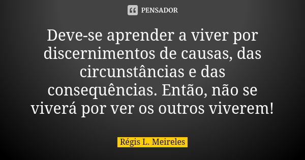 Deve-se aprender a viver por discernimentos de causas, das circunstâncias e das consequências. Então, não se viverá por ver os outros viverem!... Frase de Régis L. Meireles.