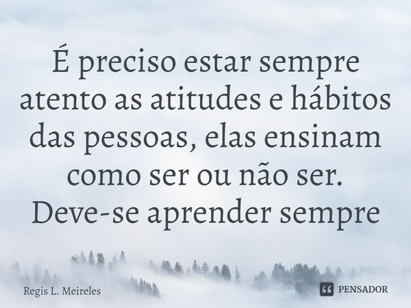 ⁠É preciso estar sempre atento as atitudes e hábitos das pessoas, elas ensinam como ser ou não ser. Deve-se aprender sempre... Frase de Régis L. Meireles.