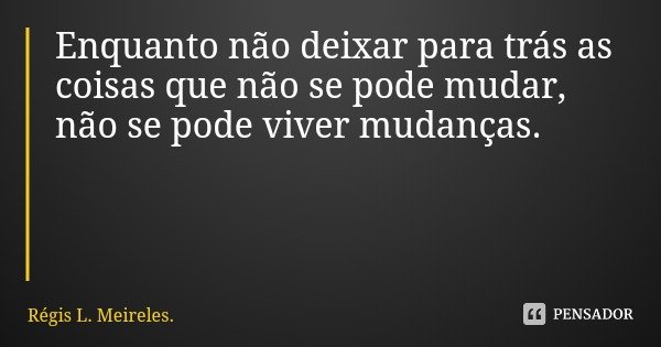 Enquanto não deixar para trás as coisas que não se pode mudar, não se pode viver mudanças.... Frase de Régis L. Meireles..