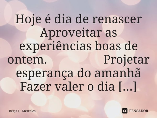 ⁠Hoje é dia de renascer Aproveitar as experiências boas de ontem. Projetar esperança do amanhã Fazer valer o dia de hoje.... Frase de Régis L. Meireles.