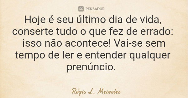 Hoje é seu último dia de vida, conserte tudo o que fez de errado: isso não acontece! Vai-se sem tempo de ler e entender qualquer prenúncio.... Frase de Régis L. Meireles.
