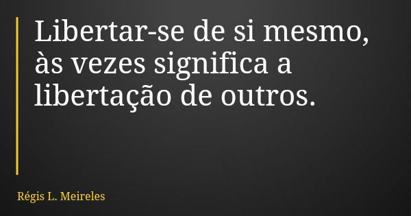 Libertar-se de si mesmo, às vezes significa a libertação de outros.... Frase de Régis L. Meireles.