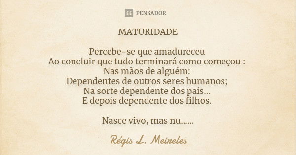 MATURIDADE Percebe-se que amadureceu Ao concluir que tudo terminará como começou : Nas mãos de alguém: Dependentes de outros seres humanos; Na sorte dependente ... Frase de Regis L. Meireles.