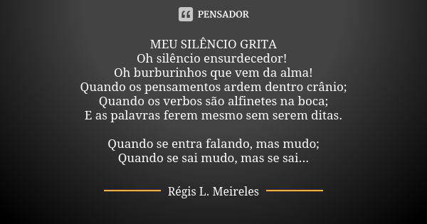 MEU SILÊNCIO GRITA Oh silêncio ensurdecedor! Oh burburinhos que vem da alma! Quando os pensamentos ardem dentro crânio; Quando os verbos são alfinetes na boca; ... Frase de Régis L. Meireles.