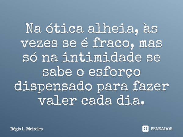 ⁠Na ótica alheia, às vezes se é fraco, mas só na intimidade se sabe o esforço dispensado para fazer valer cada dia.... Frase de Régis L. Meireles.