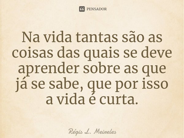 ⁠Na vida tantas são as coisas das quais se deve aprender sobre as que já se sabe, que por isso a vida é curta.... Frase de Régis L. Meireles.