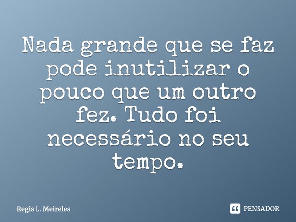 ⁠Nada grande que se faz pode inutilizar o pouco que um outro fez. Tudo foi necessário no seu tempo.... Frase de Regis L. Meireles.