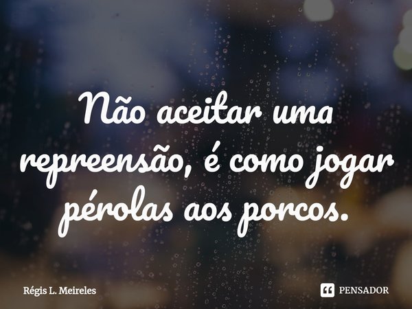 ⁠Não aceitar uma repreensão, é como jogar pérolas aos porcos.... Frase de Régis L. Meireles.