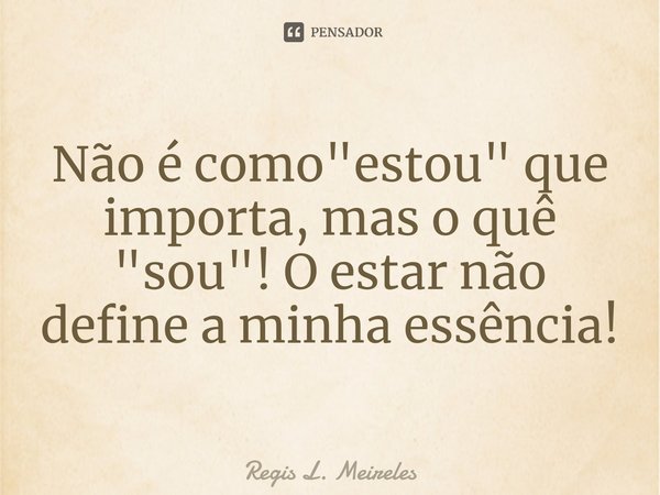 ⁠Não é como "estou" que importa, mas o quê "sou"! O estar não define a minha essência!... Frase de Régis L. Meireles.