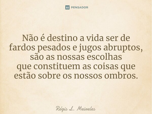 ⁠Não é destino a vida ser de fardos pesados e jugos abruptos, são as nossas escolhas que constituem as coisas que estão sobre os nossos ombros.... Frase de Régis L. Meireles.