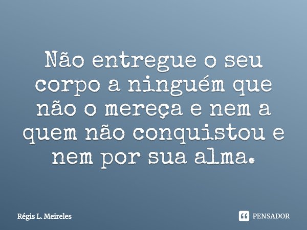 Não entregue o seu corpo a ninguém que não o mereça e nem a quem não conquistou e nem por sua alma.... Frase de Régis L. Meireles.