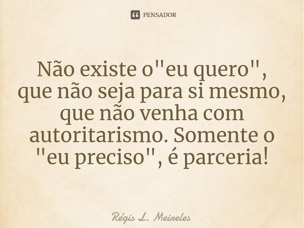 ⁠Não existe o "eu quero", que não seja para si mesmo, que não venha com autoritarismo. Somente o "eu preciso", é parceria!... Frase de Régis L. Meireles.