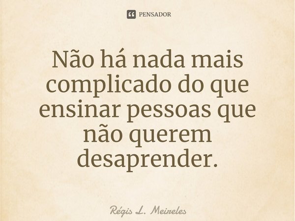 ⁠Não há nada mais complicado do que ensinar pessoas que não querem desaprender.... Frase de Régis L. Meireles.