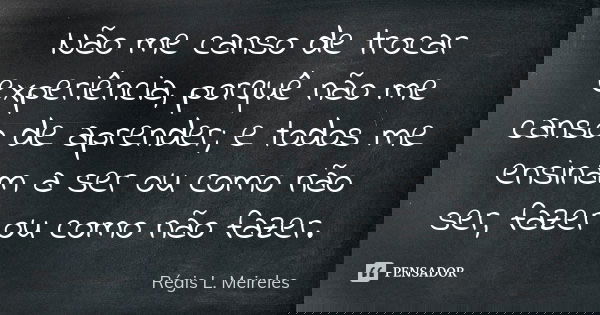 Não me canso de trocar experiência, porquê não me canso de aprender; e todos me ensinam a ser ou como não ser, fazer ou como não fazer.... Frase de Régis L. Meireles.