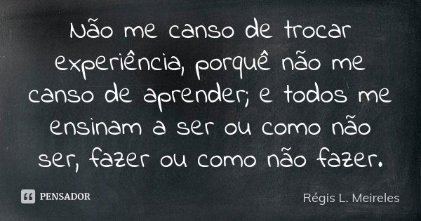 Não me canso de trocar experiência, porquê não me canso de aprender; e todos me ensinam a ser ou como não ser, fazer ou como não fazer.... Frase de Régis L. Meireles.