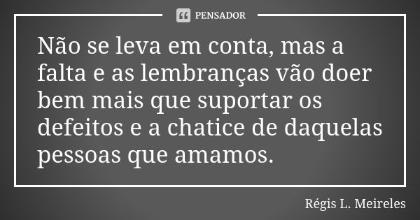 Não se leva em conta, mas a falta e as lembranças vão doer bem mais que suportar os defeitos e a chatice de daquelas pessoas que amamos.... Frase de Régis L. Meireles.