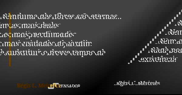 Nenhuma das flores são eternas...
Nem as mais belas
Nem as mais perfumadas
Nem as mais visitadas do jardim.
Nada pode substituir o breve tempo da existência.... Frase de Régis L. Meireles.