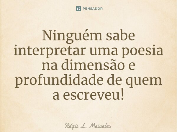 ⁠Ninguém sabe interpretar uma poesia na dimensão e profundidade de quem a escreveu!... Frase de Régis L. Meireles.