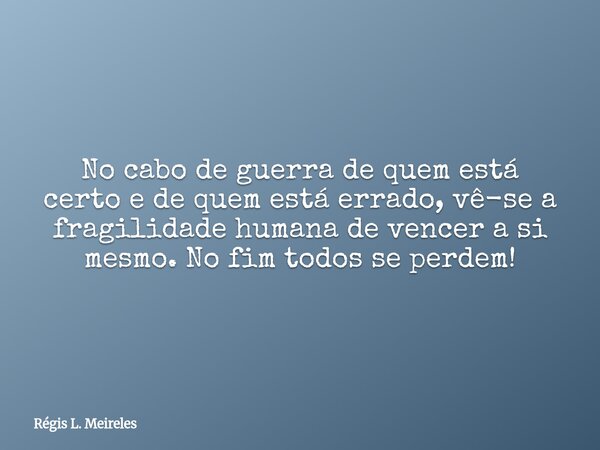 No cabo de guerra de quem está certo e de quem está errado, vê-se a fragilidade humana de vencer a si mesmo. No fim todos se perdem!... Frase de Régis L. Meireles.
