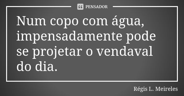 Num copo com água, impensadamente pode se projetar o vendaval do dia.... Frase de Régis L. Meireles.