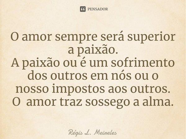 ⁠O amor sempre será superior a paixão. A paixão ou é um sofrimento dos outros em nós ou o nosso impostos aos outros. O amor traz sossego a alma.... Frase de Régis L. Meireles.