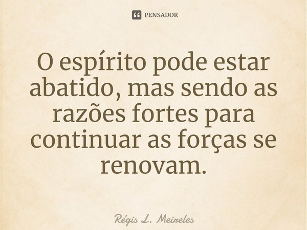 ⁠O espírito pode estar abatido, mas sendo as razões fortes para continuar as forças se renovam.... Frase de Régis L. Meireles.