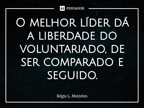 ⁠O melhor líder dá a liberdade do voluntariado, de ser comparado e seguido.... Frase de Régis L. Meireles.
