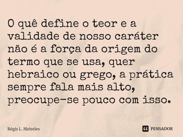 ⁠O quê define o teor e a validade de nosso caráter não é a força da origem do termo que se usa, quer hebraico ou grego, a prática sempre fala mais alto, preocup... Frase de Régis L. Meireles.