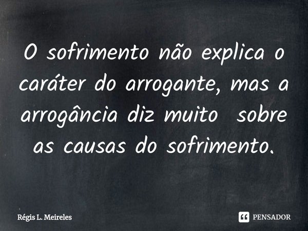 ⁠O sofrimento não explica o caráter do arrogante, mas a arrogância diz muito sobre as causas do sofrimento.... Frase de Régis L. Meireles.
