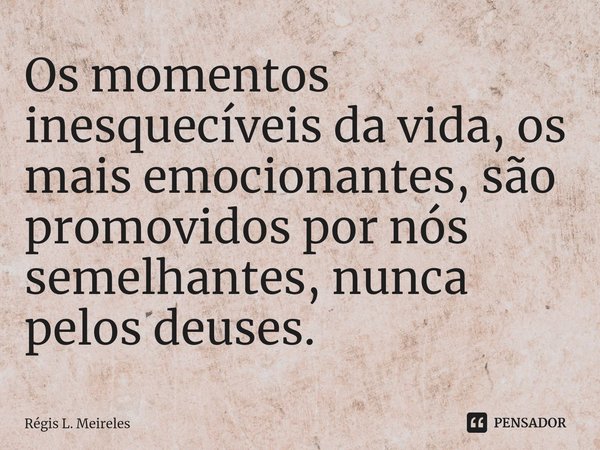 ⁠Os momentos inesquecíveis da vida, os mais emocionantes, são promovidos por nós semelhantes, nunca pelos deuses.... Frase de Régis L. Meireles.