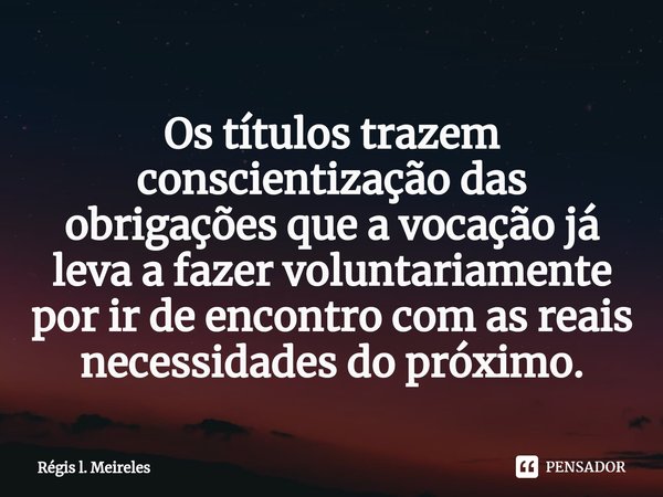 ⁠Os títulos trazem conscientização das obrigações que a vocação já leva a fazer voluntariamente por ir de encontro com as reais necessidades do próximo.... Frase de Régis L. Meireles.