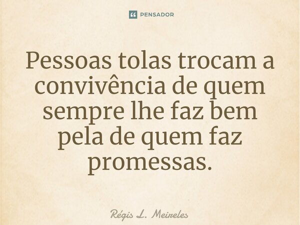 ⁠Pessoas tolas trocam a convivência de quem sempre lhe faz bem pela de quem faz promessas.... Frase de Régis L. Meireles.