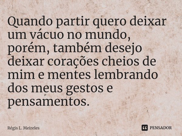 ⁠Quando partir quero deixar um vácuo no mundo, porém, também desejo deixar corações cheios de mim e mentes lembrando dos meus gestos e pensamentos.... Frase de Régis L. Meireles.