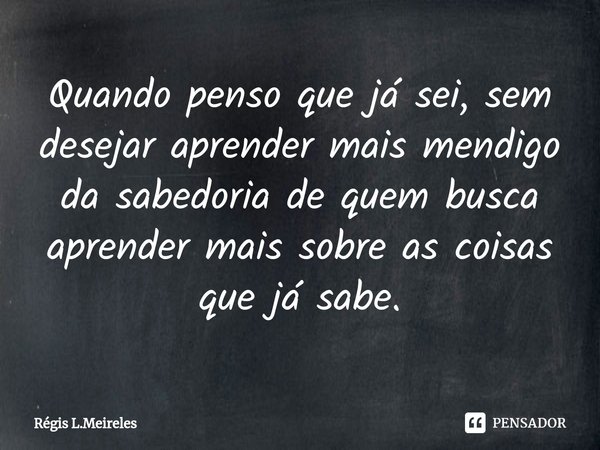 ⁠Quando penso que já sei, sem desejar aprender mais mendigo da sabedoria de quem busca aprender mais sobre as coisas que já sabe.... Frase de Régis L.Meireles.