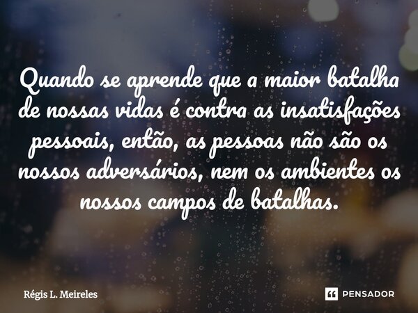 Quando se aprende que a maior batalha de nossas vidas é contra as insatisfações pessoais, então, as pessoas não são os nossos adversários, nem os ambientes os n... Frase de Régis L. Meireles.