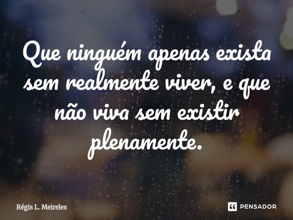 ⁠Que ninguém apenas exista sem realmente viver, e que não viva sem existir plenamente.... Frase de Régis L. Meireles.