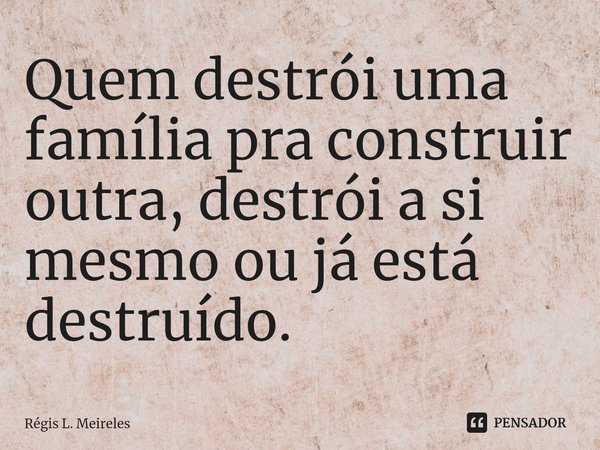 ⁠Quem destrói uma família pra construir outra, destrói a si mesmo ou já está destruído.... Frase de Régis L. Meireles.