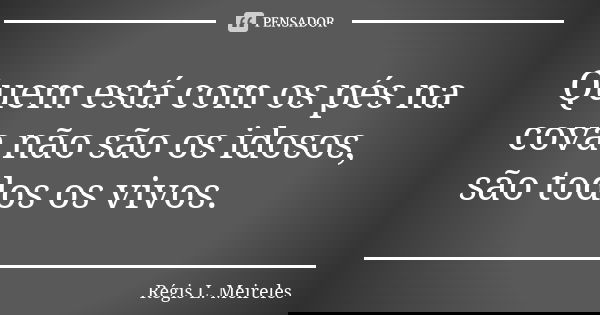 Quem está com os pés na cova não são os idosos, são todos os vivos.... Frase de Régis L. Meireles.