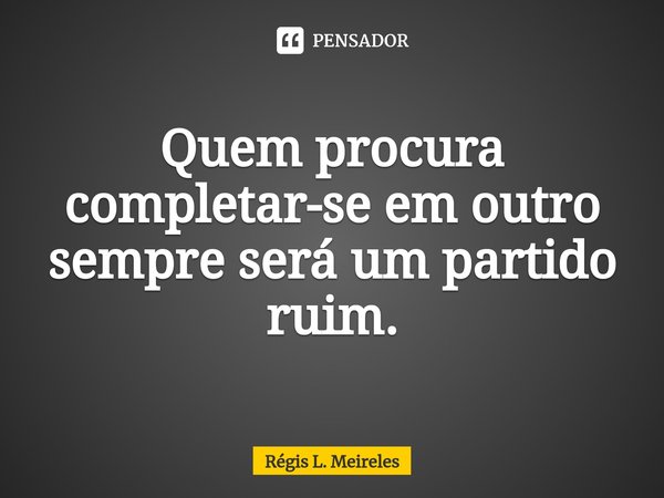 ⁠Quem procura completar-se em outro sempre será um partido ruim.... Frase de Régis L. Meireles.