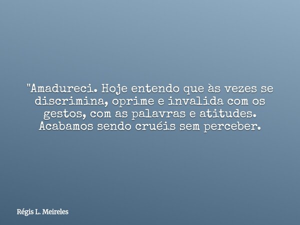 "Amadureci. Hoje entendo que às vezes se discrimina, oprime e invalida com os gestos, com as palavras e atitudes. Acabamos sendo cruéis sem perceber.... Frase de Régis L. Meireles.