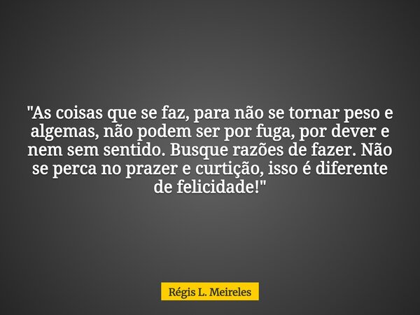 "As coisas que se faz, para não se tornar peso e algemas, não podem ser por fuga, por dever e nem sem sentido. Busque razões de fazer. Não se perca no praz... Frase de Régis L. Meireles.