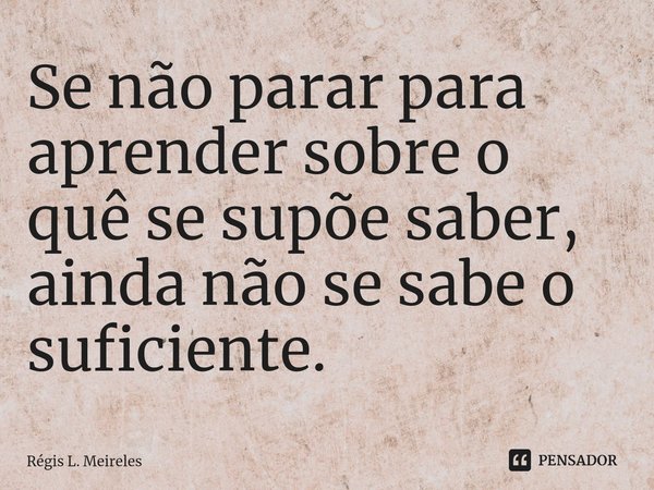 ⁠Se não parar para aprender sobre o quê se supõe saber, ainda não se sabe o suficiente.... Frase de Régis L. Meireles.