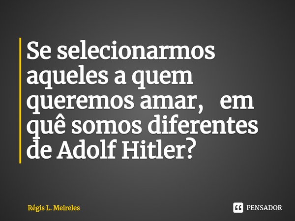 ⁠Se selecionarmos aqueles a quem queremos amar, em quê somos diferentes de Adolf Hitler?... Frase de Régis L. Meireles.