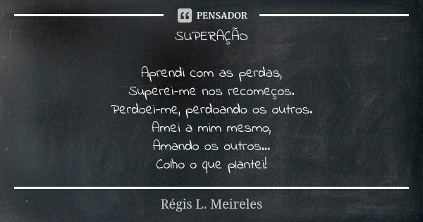 SUPERAÇÃO Aprendi com as perdas, Superei-me nos recomeços. Perdoei-me, perdoando os outros. Amei a mim mesmo, Amando os outros... Colho o que plantei!... Frase de Regis L. Meireles.