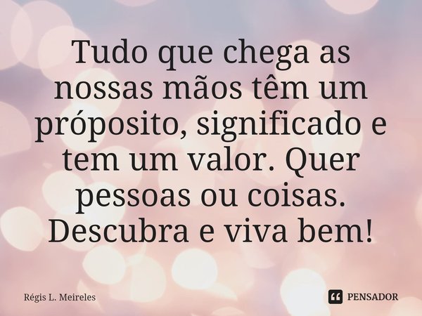 ⁠Tudo que chega as nossas mãos têm um próposito, significado e tem um valor. Quer pessoas ou coisas. Descubra e viva bem!... Frase de Régis L. Meireles.