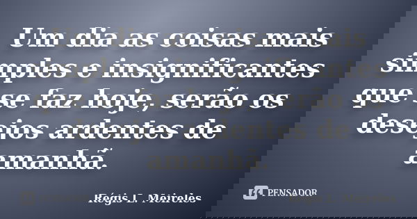 Um dia as coisas mais simples e insignificantes que se faz hoje, serão os desejos ardentes de amanhã.... Frase de Régis L. Meireles.