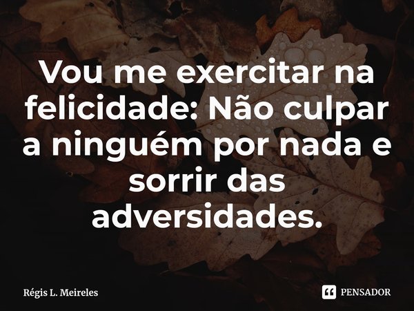 ⁠Vou me exercitar na felicidade: Não culpar a ninguém por nada e sorrir das adversidades.... Frase de Régis L. Meireles.