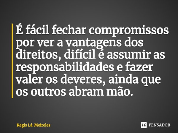 ⁠É fácil fechar compromissos por ver a vantagens dos direitos, difícil é assumir as responsabilidades e fazer valer os deveres, ainda que os outros abram mão.... Frase de Regis Lá. Meireles.