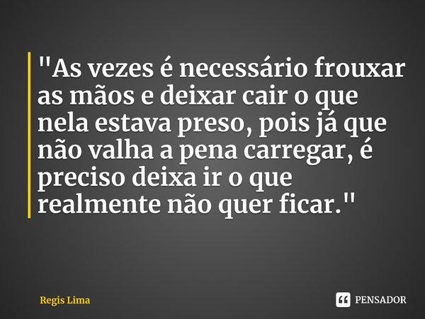 "As vezes é necessário frouxar as mãos e deixar cair o que nela estava preso, pois já que não valha a pena carregar, é preciso deixa ir o que realmente não... Frase de Regis Lima.