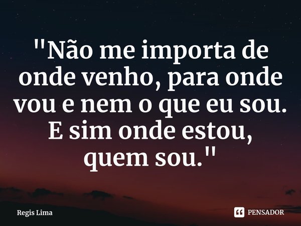 ⁠"Não me importa de onde venho, para onde vou e nem o que eu sou. E sim onde estou, quem sou."... Frase de Regis Lima.